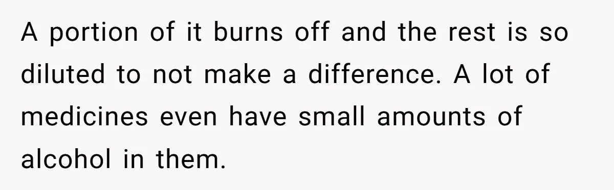 A portion of it burns off and the rest is so diluted to not make a difference. A lot of medicines even have small amounts of alcohol in them.