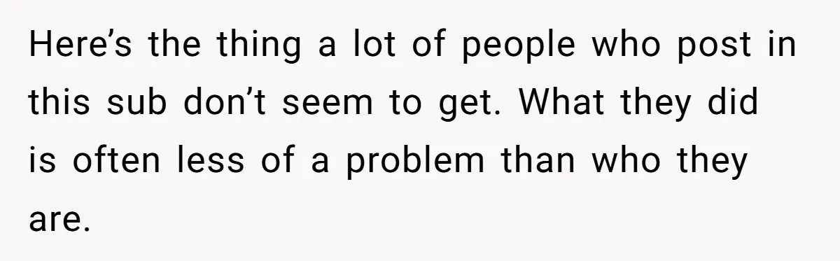 Here’s the thing a lot of people who post in this sub don’t seem to get. What they did is often less of a problem than who they are.