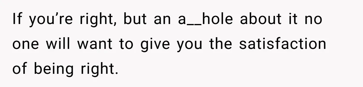 If you’re right, but an a__hole about it no one will want to give you the satisfaction of being right.