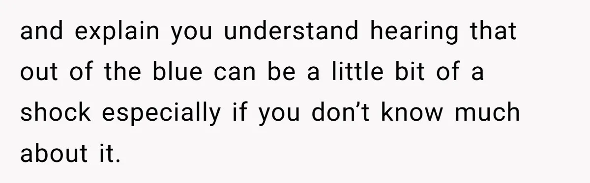 and explain you understand hearing that out of the blue can be a little bit of a shock especially if you don’t know much about it.