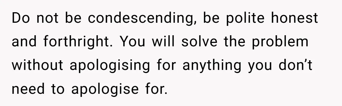 Do not be condescending, be polite honest and forthright. You will solve the problem without apologising for anything you don’t need to apologise for.