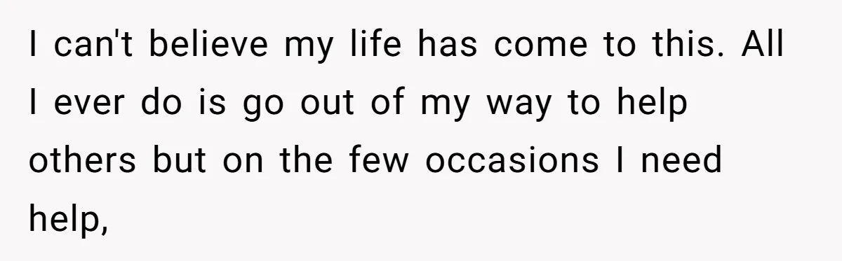 I can't believe my life has come to this. All I ever do is go out of my way to help others but on the few occasions I need help,