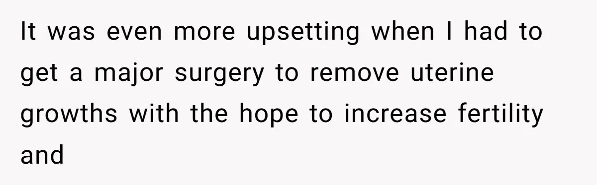 It was even more upsetting when I had to get a major surgery to remove uterine growths with the hope to increase fertility and