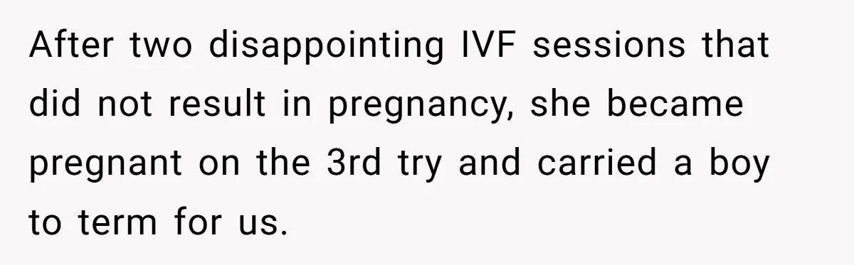 After two disappointing IVF sessions that did not result in pregnancy, she became pregnant on the 3rd try and carried a boy to term for us.