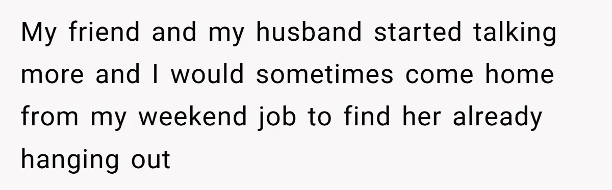 My friend and my husband started talking more and I would sometimes come home from my weekend job to find her already hanging out