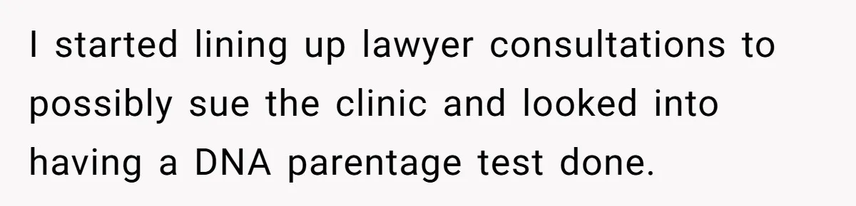 I started lining up lawyer consultations to possibly sue the clinic and looked into having a DNA parentage test done.