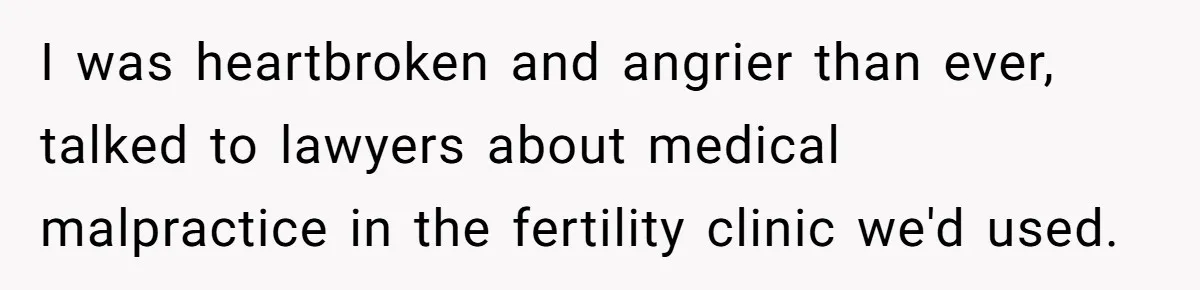 I was heartbroken and angrier than ever, talked to lawyers about medical malpractice in the fertility clinic we'd used.