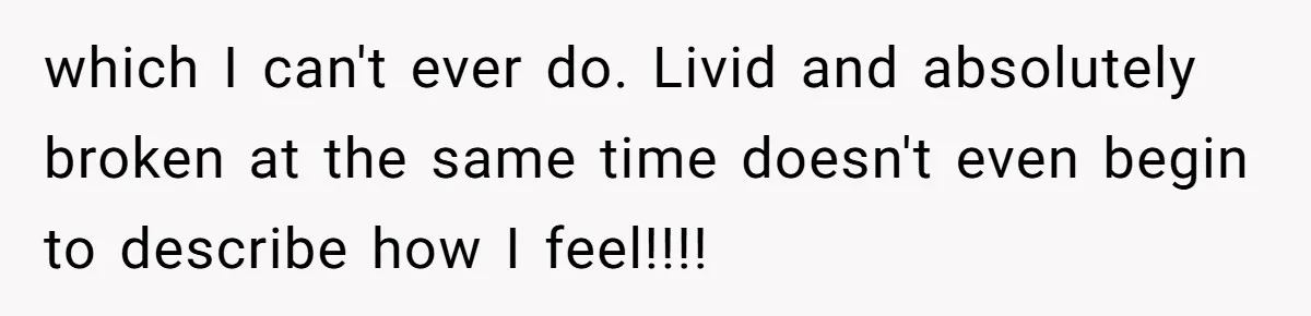 which I can't ever do. Livid and absolutely broken at the same time doesn't even begin to describe how I feel!!!!