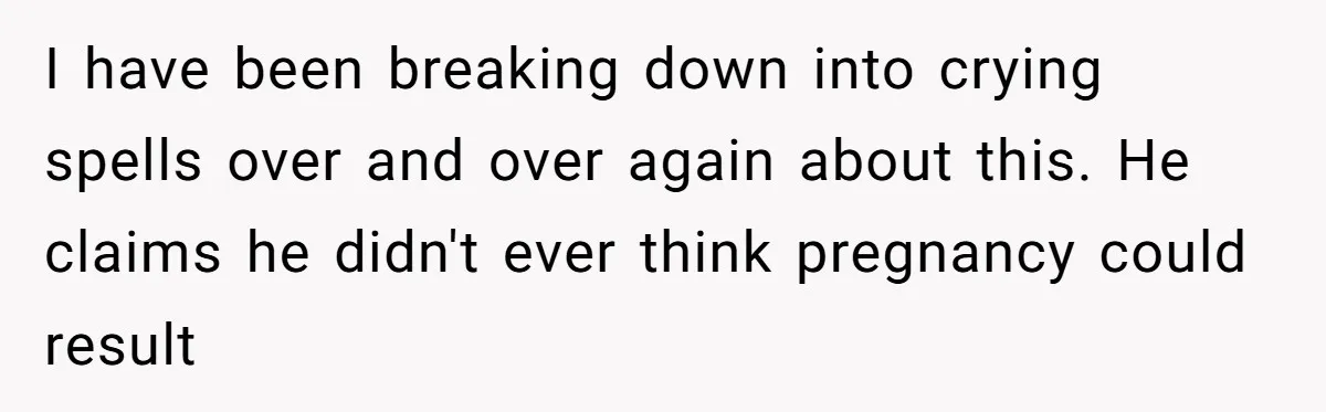 I have been breaking down into crying spells over and over again about this. He claims he didn't ever think pregnancy could result