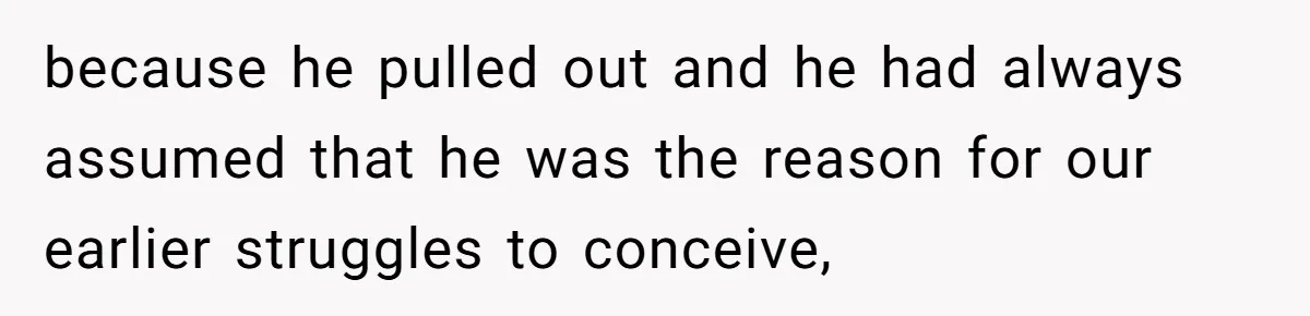 because he pulled out and he had always assumed that he was the reason for our earlier struggles to conceive,