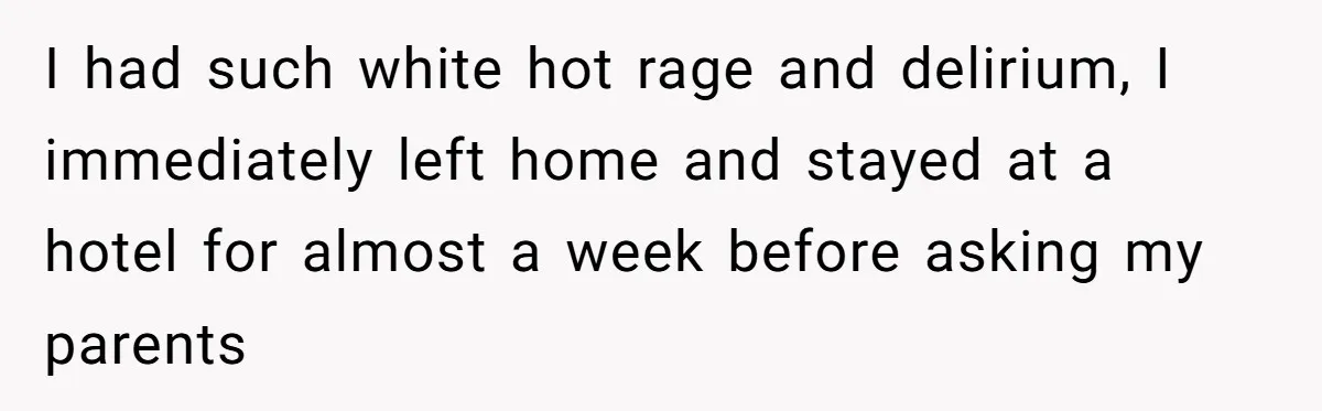 I had such white hot rage and delirium, I immediately left home and stayed at a hotel for almost a week before asking my parents