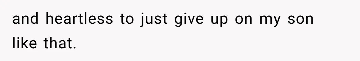 and heartless to just give up on my son like that.