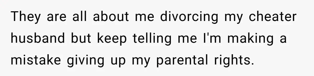 They are all about me divorcing my cheater husband but keep telling me I'm making a mistake giving up my parental rights.