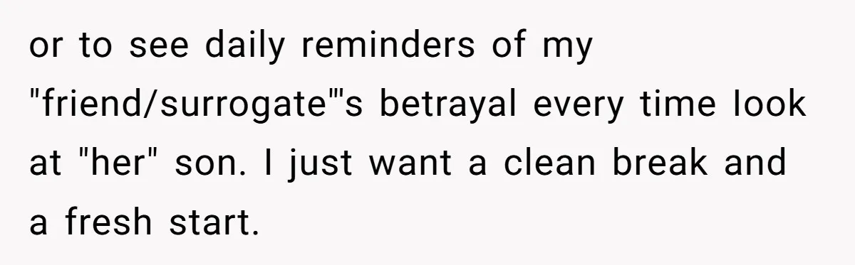 or to see daily reminders of my "friend/surrogate"'s betrayal every time Iook at "her" son. I just want a clean break and a fresh start.