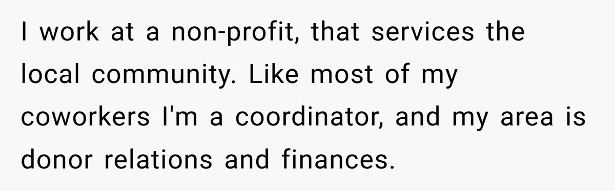 I work at a non-profit, that services the local community. Like most of my coworkers I'm a coordinator, and my area is donor relations and finances.