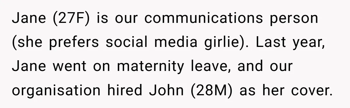 Jane (27F) is our communications person (she prefers social media girlie). Last year, Jane went on maternity leave, and our organisation hired John (28M) as her cover.