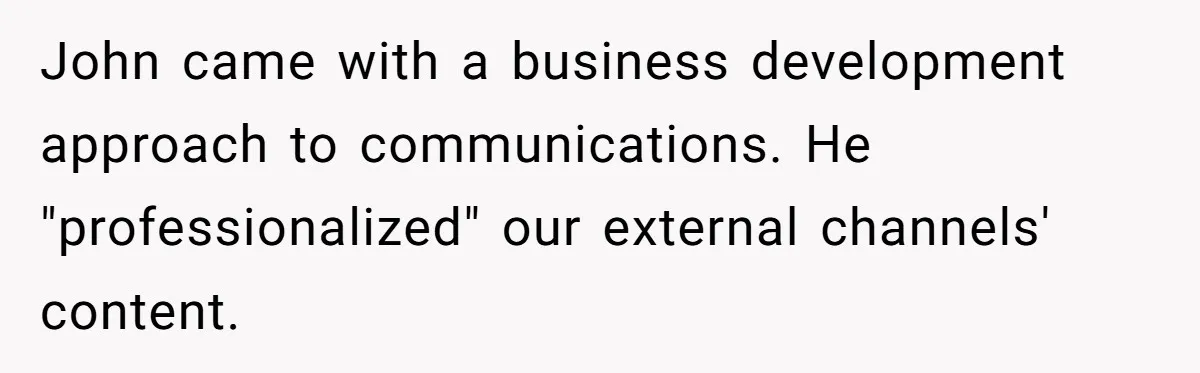 John came with a business development approach to communications. He "professionalized" our external channels' content.