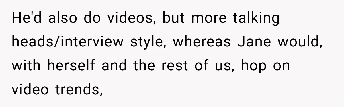 He'd also do videos, but more talking heads/interview style, whereas Jane would, with herself and the rest of us, hop on video trends,