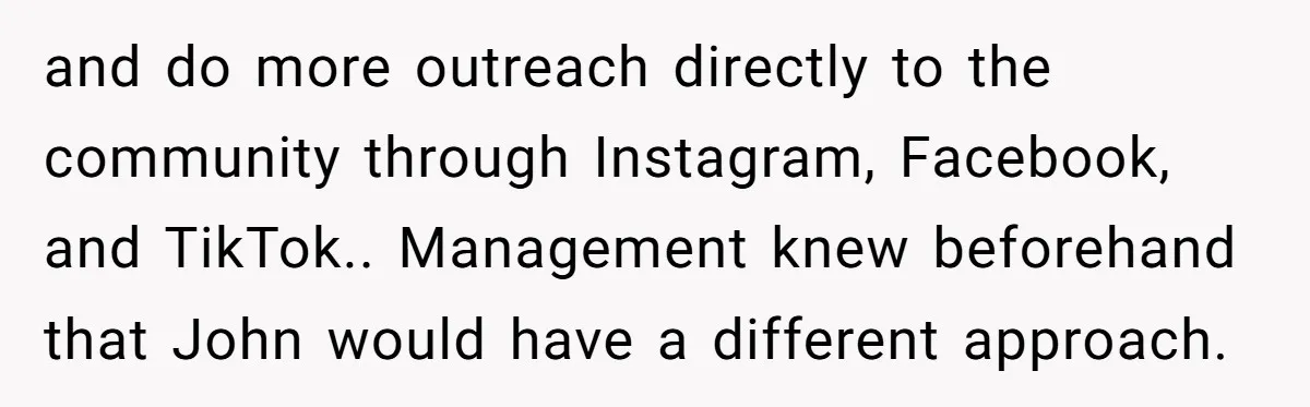 and do more outreach directly to the community through Instagram, Facebook, and TikTok.. Management knew beforehand that John would have a different approach.