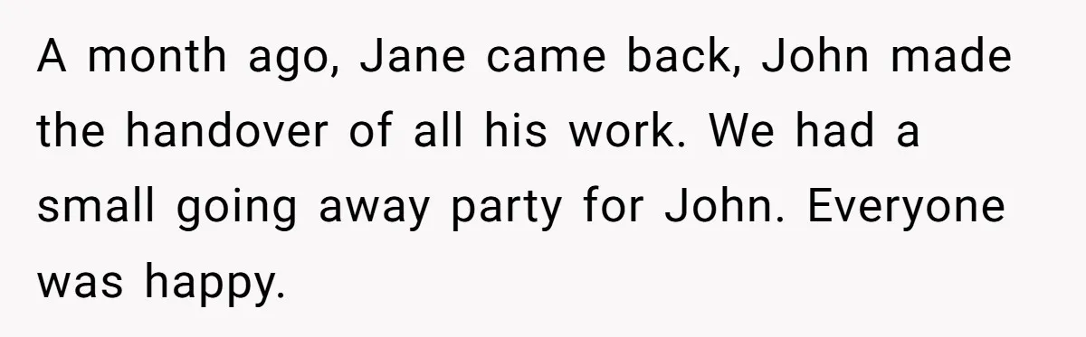 A month ago, Jane came back, John made the handover of all his work. We had a small going away party for John. Everyone was happy.