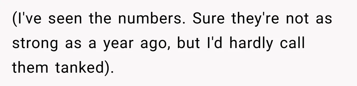 (I've seen the numbers. Sure they're not as strong as a year ago, but I'd hardly call them tanked).