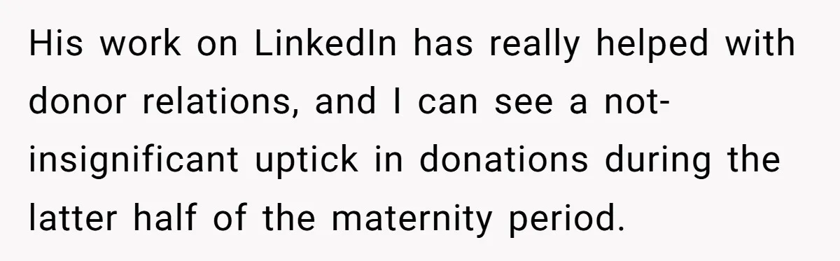 His work on LinkedIn has really helped with donor relations, and I can see a not-insignificant uptick in donations during the latter half of the maternity period.