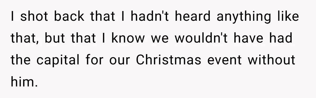 I shot back that I hadn't heard anything like that, but that I know we wouldn't have had the capital for our Christmas event without him.