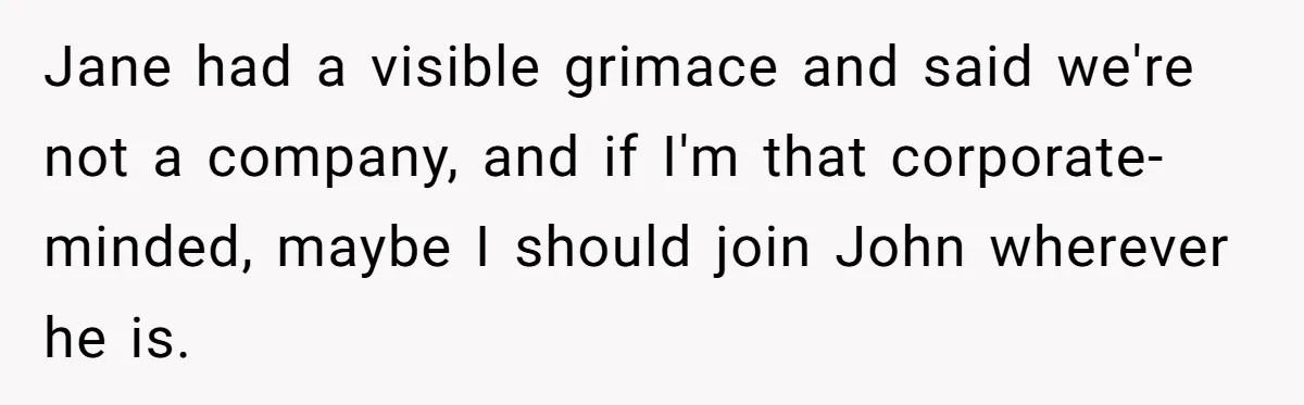Jane had a visible grimace and said we're not a company, and if I'm that corporate-minded, maybe I should join John wherever he is.