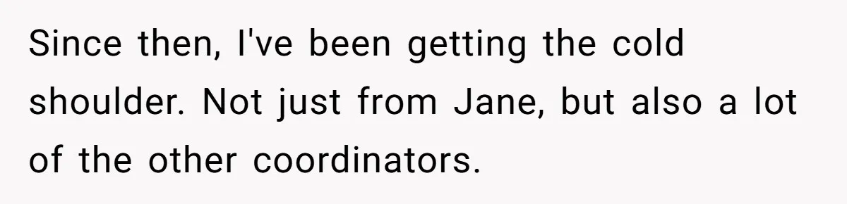 Since then, I've been getting the cold shoulder. Not just from Jane, but also a lot of the other coordinators.