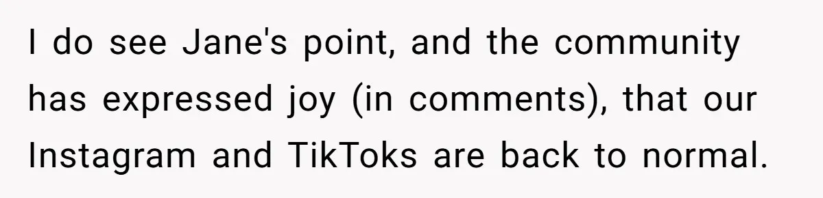 I do see Jane's point, and the community has expressed joy (in comments), that our Instagram and TikToks are back to normal.