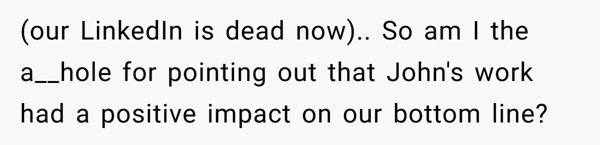 (our LinkedIn is dead now).. So am I the a__hole for pointing out that John's work had a positive impact on our bottom line?