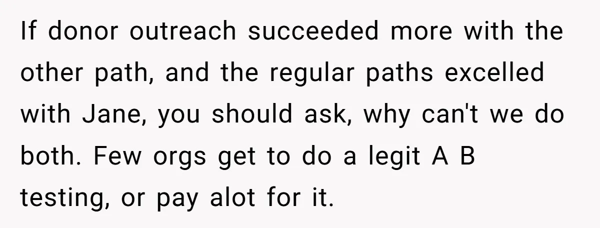 If donor outreach succeeded more with the other path, and the regular paths excelled with Jane, you should ask, why can't we do both. Few orgs get to do a...