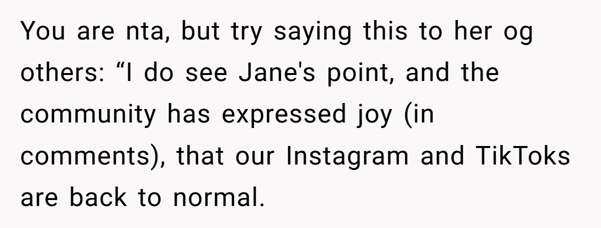 You are nta, but try saying this to her og others: “I do see Jane's point, and the community has expressed joy (in comments), that our Instagram and TikToks are...
