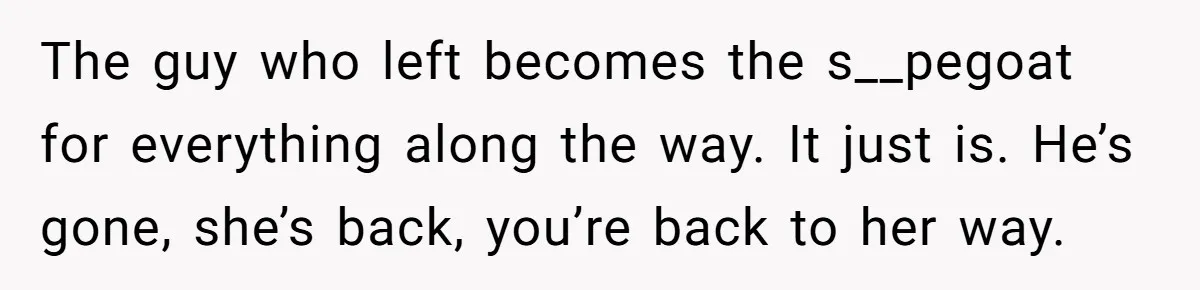 The guy who left becomes the s__pegoat for everything along the way. It just is. He’s gone, she’s back, you’re back to her way.