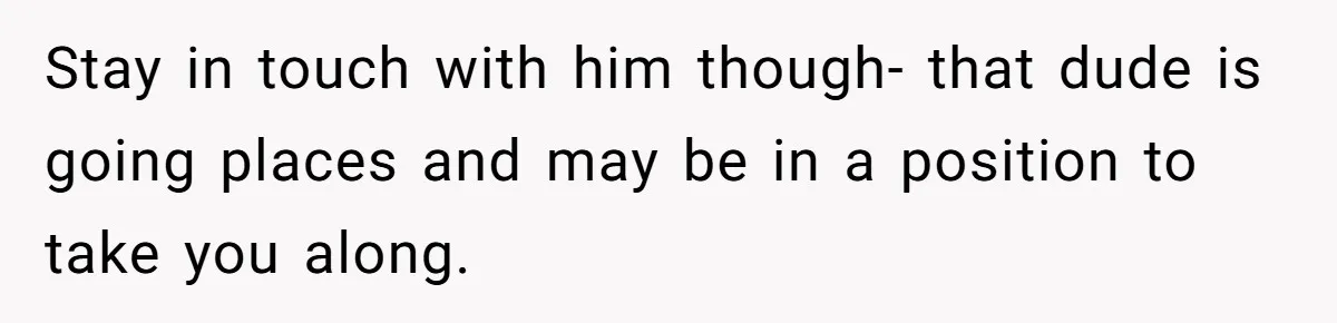 Stay in touch with him though- that dude is going places and may be in a position to take you along.