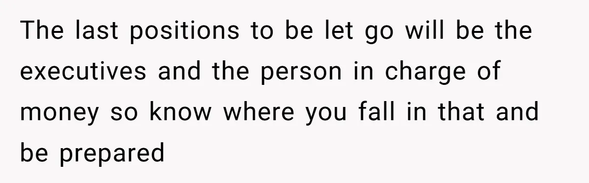 The last positions to be let go will be the executives and the person in charge of money so know where you fall in that and be prepared