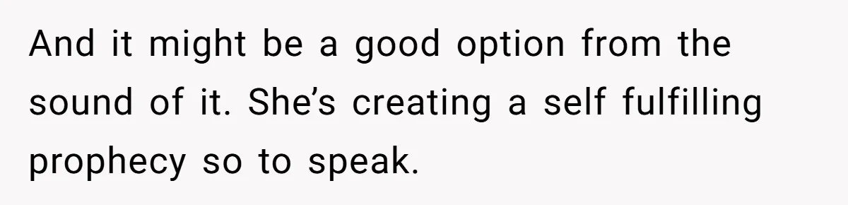 And it might be a good option from the sound of it. She’s creating a self fulfilling prophecy so to speak.