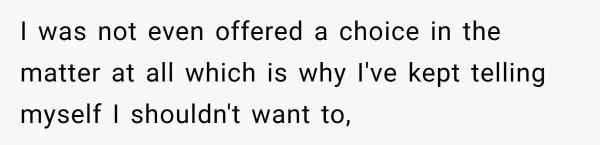 I was not even offered a choice in the matter at all which is why I've kept telling myself I shouldn't want to,