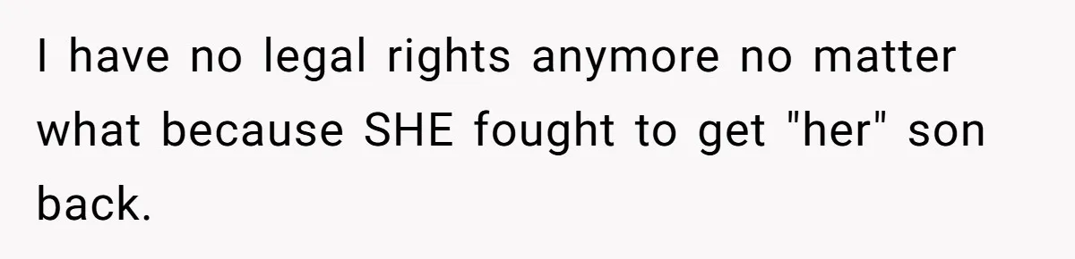 I have no legal rights anymore no matter what because SHE fought to get "her" son back.