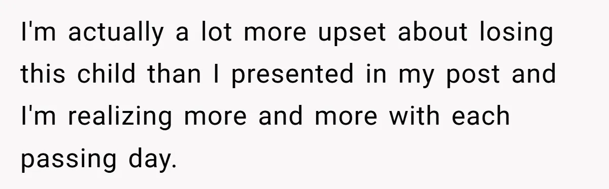 I'm actually a lot more upset about losing this child than I presented in my post and I'm realizing more and more with each passing day.
