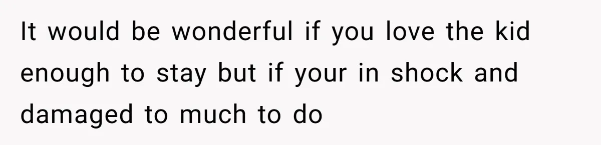 It would be wonderful if you love the kid enough to stay but if your in shock and damaged to much to do
