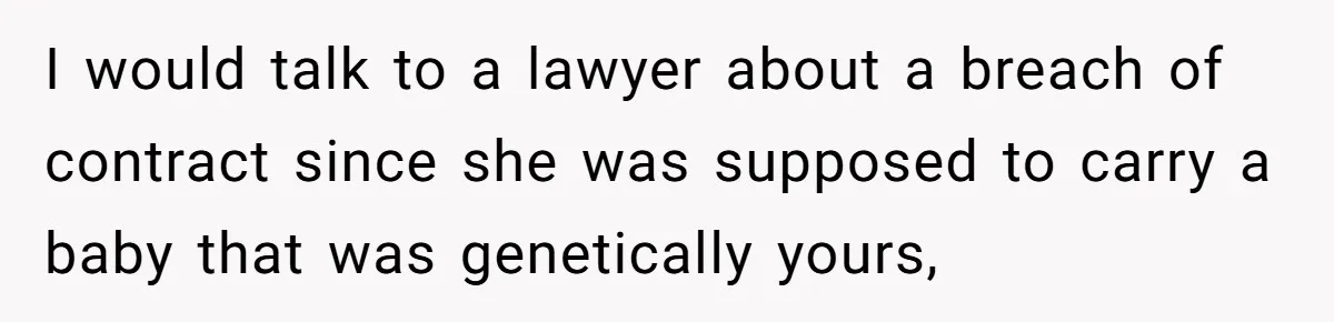 I would talk to a lawyer about a breach of contract since she was supposed to carry a baby that was genetically yours,