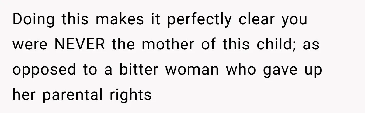 Doing this makes it perfectly clear you were NEVER the mother of this child; as opposed to a bitter woman who gave up her parental rights