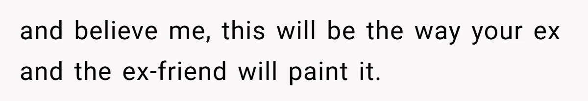 and believe me, this will be the way your ex and the ex-friend will paint it.