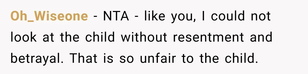 Oh_Wiseone − NTA - like you, I could not look at the child without resentment and betrayal. That is so unfair to the child.