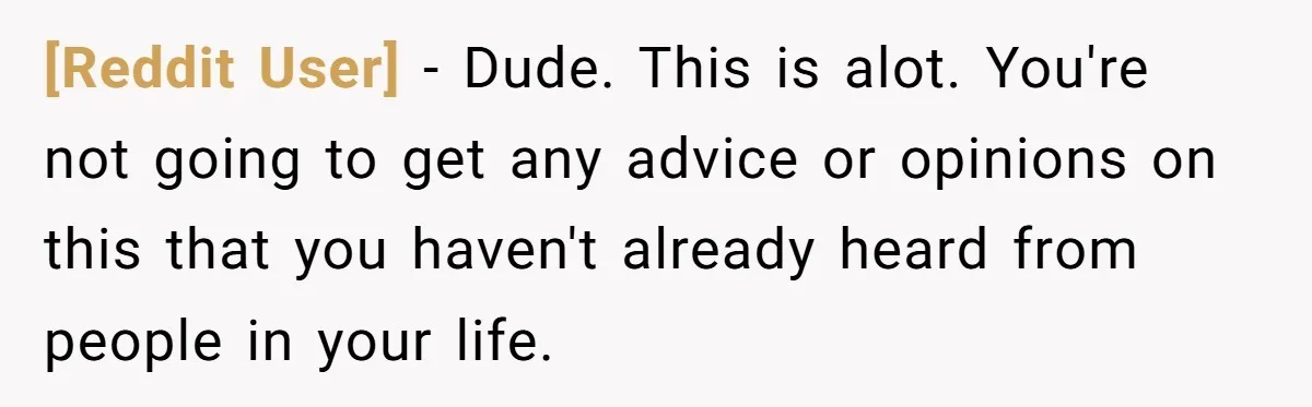 [Reddit User] − Dude. This is alot. You're not going to get any advice or opinions on this that you haven't already heard from people in your life.