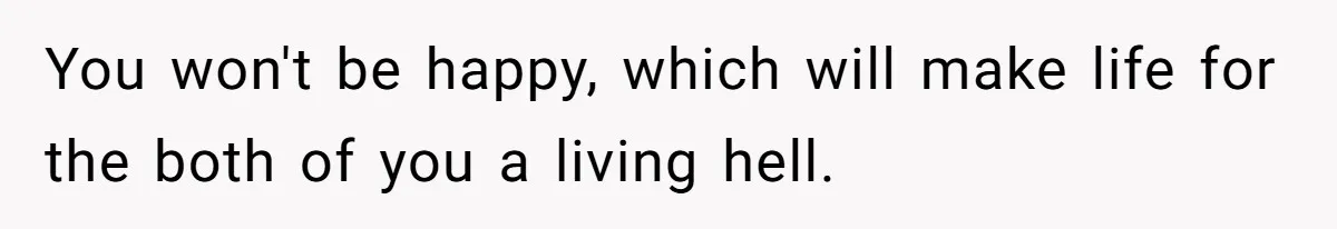 You won't be happy, which will make life for the both of you a living hell.
