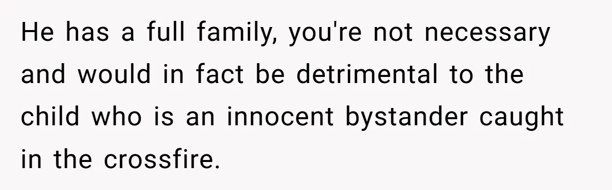 He has a full family, you're not necessary and would in fact be detrimental to the child who is an innocent bystander caught in the crossfire.