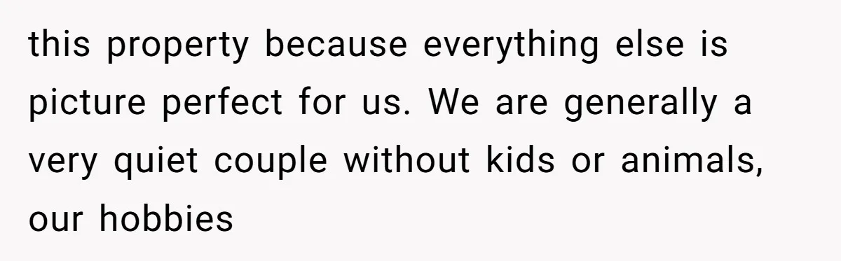 this property because everything else is picture perfect for us. We are generally a very quiet couple without kids or animals, our hobbies