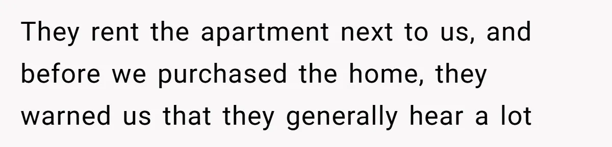 They rent the apartment next to us, and before we purchased the home, they warned us that they generally hear a lot